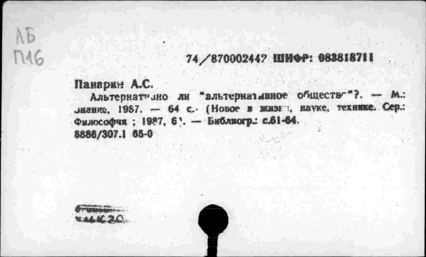 ﻿кЬ	■.	...
Г ’С	74/87000244? ШИФР: 08*818711
Панарин А.С.
Альтернат’*ано ли "альтернативное обществ-'“?. — М.: знание, 1987. — 64 с- (Новое ■ жиз> науке, технике. Сер.: Философия ; 1987, 6'. — Библяогра с.61-64.
8888/307.1 86-0